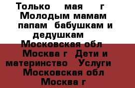 Только 20 мая 2017г.!  Молодым мамам, папам, бабушкам и дедушкам.  - Московская обл., Москва г. Дети и материнство » Услуги   . Московская обл.,Москва г.